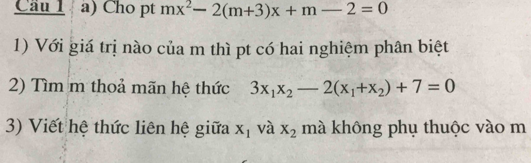 Cho pt mx^2-2(m+3)x+m-2=0
1) Với giá trị nào của m thì pt có hai nghiệm phân biệt 
2) Tìm m thoả mãn hệ thức 3x_1x_2-2(x_1+x_2)+7=0
3) Viết hệ thức liên hệ giữa X_1 và X_2 mà không phụ thuộc vào m