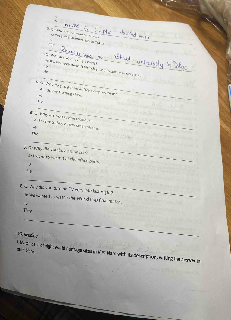 He
3. Q: Why are you leaving home?
A: I'm going to university in Tokyo.
)
_
She
4. Q: Why are you having a party?
A: It’s my seventeenth birthday, and I want to celebrate it.
He
_
_
5. Q: Why do you get up at five every morning?
A: I do my training then
He
_
6. Q: Why are you saving money?
A: I want to buy a new smartphone.
She
_
7. Q: Why did you buy a new suit?
A: I want to wear it at the office party.
He
_
8. Q: Why did you turn on TV very late last night?
A: We wanted to watch the World Cup final match.
→
They
_
6D. Reading
each blank.
l. Match each of eight world heritage sites in Viet Nam with its description, writing the answer in