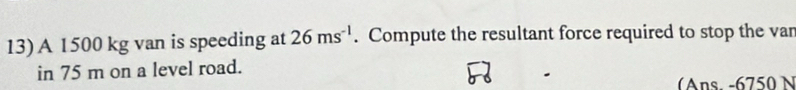 A 1500 kg van is speeding at 26ms^(-1). Compute the resultant force required to stop the var 
in 75 m on a level road. 
(Ans. -6750 N