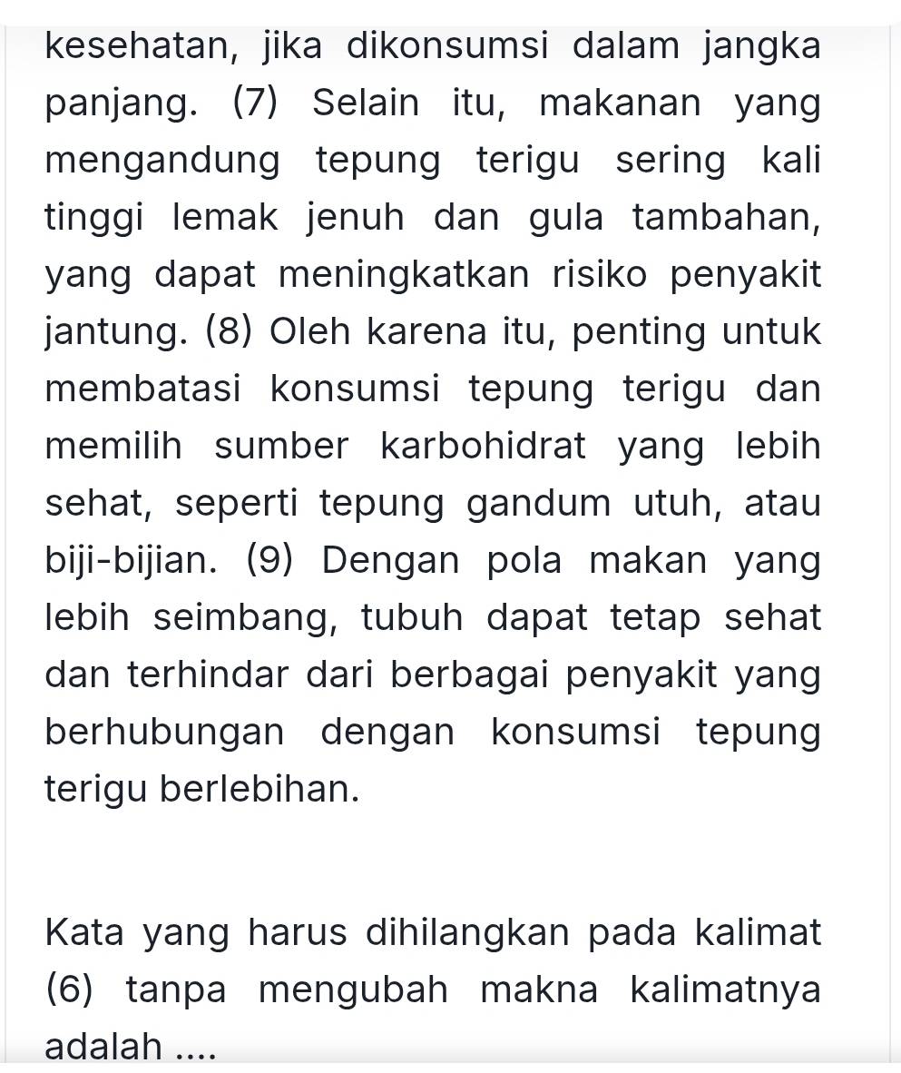 kesehatan, jika dikonsumsi dalam jangka 
panjang. (7) Selain itu, makanan yang 
mengandung tepung terigu sering kali 
tinggi lemak jenuh dan gula tambahan, 
yang dapat meningkatkan risiko penyakit 
jantung. (8) Oleh karena itu, penting untuk 
membatasi konsumsi tepung terigu dan 
memilih sumber karbohidrat yang lebih 
sehat, seperti tepung gandum utuh, atau 
biji-bijian. (9) Dengan pola makan yang 
lebih seimbang, tubuh dapat tetap sehat 
dan terhindar dari berbagai penyakit yang 
berhubungan dengan konsumsi tepung 
terigu berlebihan. 
Kata yang harus dihilangkan pada kalimat 
(6) tanpa mengubah makna kalimatnya 
adalah ....