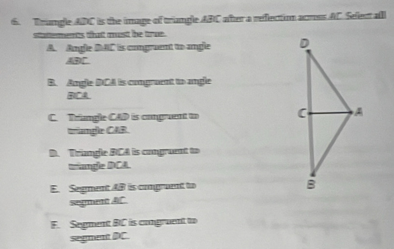 Trangle ADC is the image of triangle ABC after a reflectio armss AC. Selent all
statterments tatt must te tre .
A. Angle DAC is cmgruent to angle
ABC.
B. Angle DCA is comgruent to angle
RCA
C. Trangle CAD is congruent to
triangle CAR.
D. Trangle RCA is congruent to
Drangle DCA.
E. Segment 4B is omgruent to 
segment AC
F. Segment BC is congruent to
segment DC.