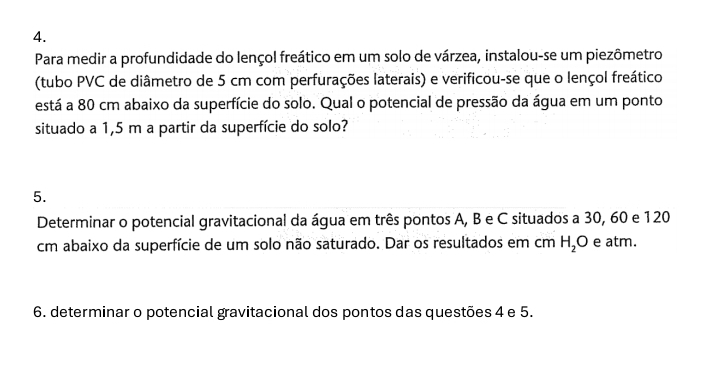 Para medir a profundidade do lençol freático em um solo de várzea, instalou-se um piezômetro 
(tubo PVC de diâmetro de 5 cm com perfurações laterais) e verificou-se que o lençol freático 
está a 80 cm abaixo da superfície do solo. Qual o potencial de pressão da água em um ponto 
situado a 1,5 m a partir da superfície do solo? 
5. 
Determinar o potencial gravitacional da água em três pontos A, B e C situados a 30, 60 e 120
cm abaixo da superfície de um solo não saturado. Dar os resultados em cm H_2O e atm. 
6. determinar o potencial gravitacional dos pontos das questões 4 e 5.