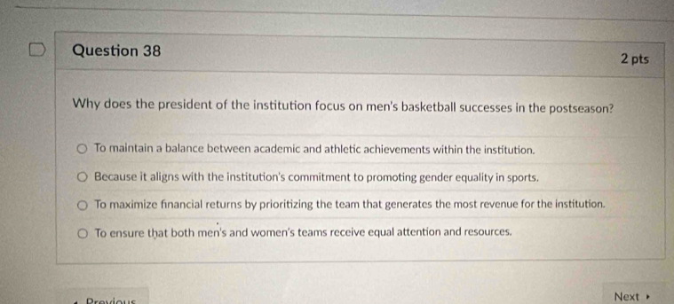 Why does the president of the institution focus on men's basketball successes in the postseason?
To maintain a balance between academic and athletic achievements within the institution.
Because it aligns with the institution's commitment to promoting gender equality in sports.
To maximize financial returns by prioritizing the team that generates the most revenue for the institution.
To ensure that both men's and women's teams receive equal attention and resources.
Provio u Next