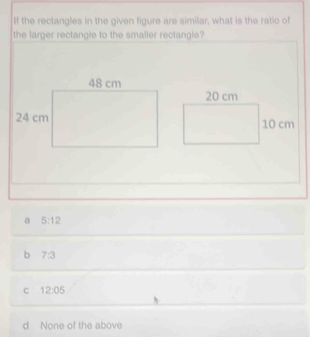 If the rectangles in the given figure are similar, what is the ratio of
the larger rectangle to the smaller rectangle?
a 5:12
b 7:3
C 12:05
d None of the above