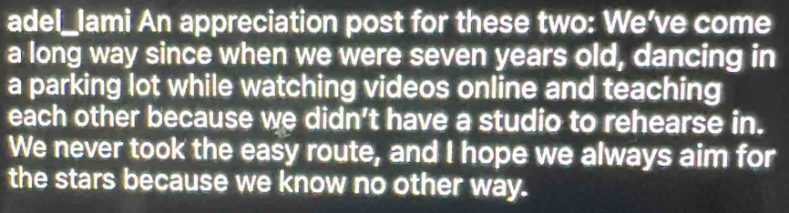 adel_lami An appreciation post for these two: We’ve come 
a long way since when we were seven years old, dancing in 
a parking lot while watching videos online and teaching 
each other because we didn’t have a studio to rehearse in. 
We never took the easy route, and I hope we always aim for 
the stars because we know no other way.
