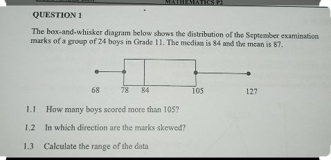 MATHEMATICS P 
QUESTION 1 
The box-and-whisker diagram below shows the distribution of the September examination 
marks of a group of 24 boys in Grade 11. The median is 84 and the mean is 87. 
1.1 How many boys scored more than 105? 
1.2 In which direction are the marks skewed? 
1.3 Calculate the range of the data