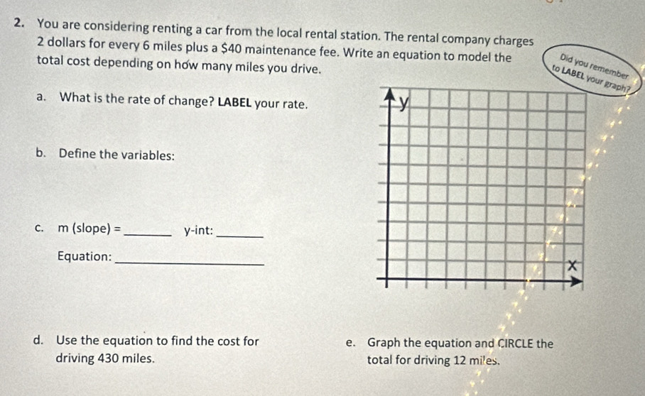 You are considering renting a car from the local rental station. The rental company charges
2 dollars for every 6 miles plus a $40 maintenance fee. Write an equation to model the Did you remember 
total cost depending on how many miles you drive. 
to LABEL your graph? 
a. What is the rate of change? LABEL your rate. 
b. Define the variables: 
c. m (slope) = _y-int:_ 
Equation: 
_ 
d. Use the equation to find the cost for e. Graph the equation and CIRCLE the 
driving 430 miles. total for driving 12 miles.