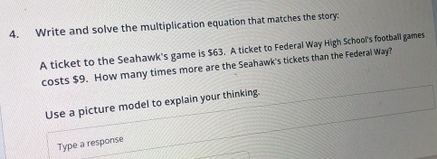 Write and solve the multiplication equation that matches the story: 
A ticket to the Seahawk's game is $63. A ticket to Federal Way High School's football games 
costs $9. How many times more are the Seahawk's tickets than the Federal Way? 
Use a picture model to explain your thinking. 
Type a response