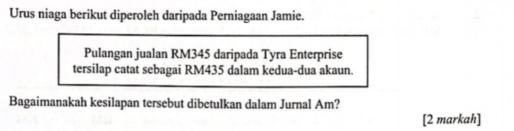 Urus niaga berikut diperoleh daripada Perniagaan Jamie. 
Pulangan jualan RM345 daripada Tyra Enterprise 
tersilap catat sebagai RM435 dalam kedua-dua akaun. 
Bagaimanakah kesilapan tersebut dibetulkan dalam Jurnal Am? 
[2 markah]