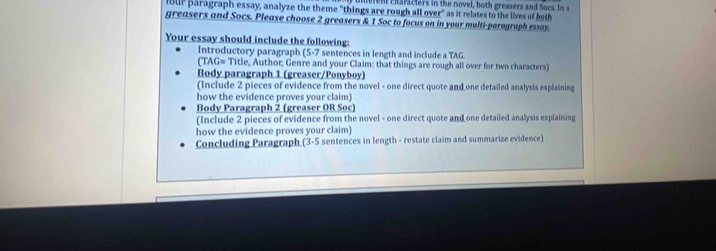 merent characters in the novel, both greasers and Socs. In a 
lour paragraph essay, analyze the theme “things are rough all over” as it relates to the lives of both 
greasers and Socs. Please choose 2 greasers & 1 Soc to focus on in your multi-paragraph essay, 
Your essay should include the following: 
Introductory paragraph (5-7 sentences in length and include a TAG. 
(TAG= Title, Author; Genre and your Claim: that things are rough all over for two characters) 
Body paragraph 1 (greaser/Ponyboy) 
(Include 2 pieces of evidence from the novel - one direct quote and one detailed analysis explaining 
how the evidence proves your claim) 
Body Paragraph 2 (greaser OR Soc) 
(Include 2 pieces of evidence from the novel - one direct quote and one detailed analysis explaining 
how the evidence proves your claim) 
Concluding Paragraph (3-5 sentences in length - restate claim and summarize evidence)