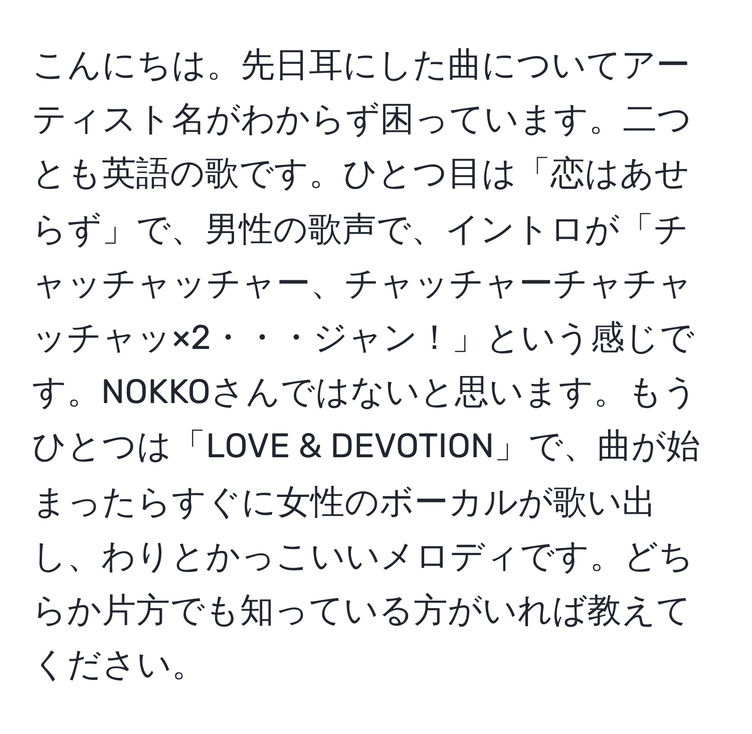 こんにちは。先日耳にした曲についてアーティスト名がわからず困っています。二つとも英語の歌です。ひとつ目は「恋はあせらず」で、男性の歌声で、イントロが「チャッチャッチャー、チャッチャーチャチャッチャッ×2・・・ジャン！」という感じです。NOKKOさんではないと思います。もうひとつは「LOVE & DEVOTION」で、曲が始まったらすぐに女性のボーカルが歌い出し、わりとかっこいいメロディです。どちらか片方でも知っている方がいれば教えてください。