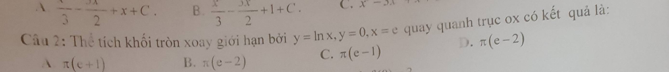 A frac 3-frac 2+x+C. B.  x/3 - x/2 +1+C. 
C. x-3.1
Câu 2: Thể tích khối tròn xoay giới hạn bởi y=ln x, y=0, x=e quay quanh trục ox có kết quả là:
D. π (e-2)
A π (e+1)
B. π (e-2)
C. π (e-1)