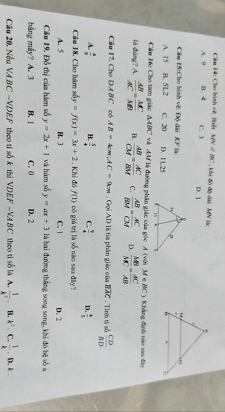 Cho hình vẽ. Biết MNparallel BC , khi đó độ dài MN là:
A. 9 B. 4 C. 3 D. 1
Câu 15:Cho hình vẽ: Độ dài KF là:
A. 15 B. 5l, 2 C. 20 D. 1 1, 25
Câu 16: Cho tam giác △ ABC và AM là đường phân giác của góc A (với M∈ BC). Khẳng định nào sau đây
là đúng? A.  AB/AC = MC/MB  B.  AB/CM = AC/BM  C.  AB/BM = AC/CM  D.  MB/MC = AC/AB 
Câu 17. Cho DA BC có AB=4cm; AC=9cm. Gọi AD là tia phân giác của widehat BAC. Tính tỉ số  CD/BD 
B.
A.  4/9   5/4   9/4  D.  4/5 
C.
Câu 18. Cho hàm sá y=f(x)=3x+2. Khi đó f(1) có giá trị là số nào sau đây?
A. 5 B. 3 C. 1 D. 2
Câu 19. Đồ thị của hàm số y=2x+1 và hàm số y=ax+3 là hai đường thẳng song song, khi đó hệ số a
bằng mấy? A. 3 B. 1 C. 0 D. 2
Câu 20. Nếu VABCsim V *DEF theo tỉ số k thì VDEF ~VA BC theo tỉ số là A.  1/k^2 . B. k^2. C.  1/k . D. k.