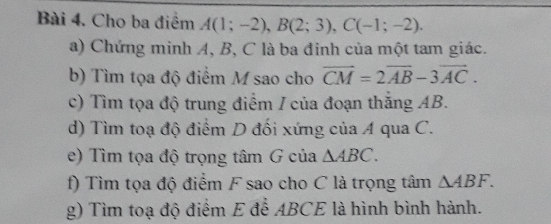 Cho ba điểm A(1;-2), B(2;3), C(-1;-2). 
a) Chứng minh A, B, C là ba đinh của một tam giác. 
b) Tìm tọa độ điểm M sao cho vector CM=2vector AB-3vector AC. 
c) Tìm tọa độ trung điểm / của đoạn thăng AB. 
d) Tìm toạ độ điểm D đối xứng của A qua C. 
e) Tìm tọa độ trọng tâm G của △ ABC. 
f) Tìm tọa độ điểm F sao cho C là trọng tâm △ ABF. 
g) Tìm toạ độ điểm E để ABCE là hình bình hành.