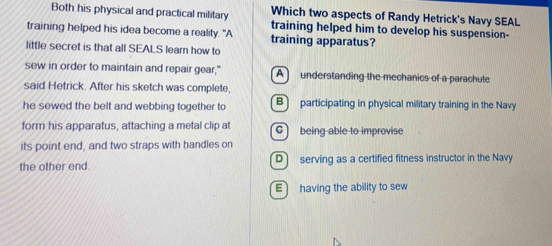 Both his physical and practical military Which two aspects of Randy Hetrick's Navy SEAL
training helped him to develop his suspension-
training helped his idea become a reality. "A training apparatus?
little secret is that all SEALS learn how to
sew in order to maintain and repair gear," A) understanding the mechanics of a parachute
said Hetrick. After his sketch was complete,
he sewed the belt and webbing together to B participating in physical military training in the Navy
form his apparatus, attaching a metal clip at being able to improvise
its point end, and two straps with handles on
the other end. D) serving as a certified fitness instructor in the Navy
E having the ability to sew