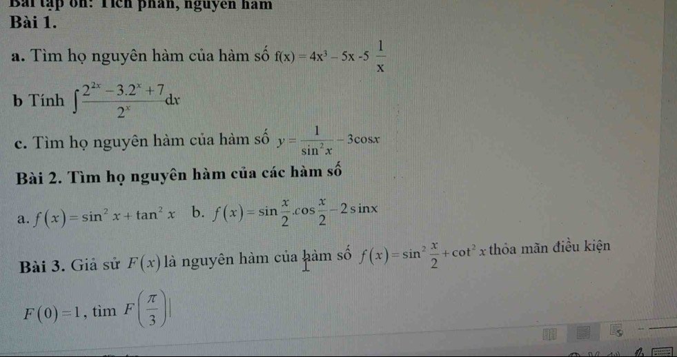 Baitập on: Tích phân, nguyen ham 
Bài 1. 
a. Tìm họ nguyên hàm của hàm số f(x)=4x^3-5x-5 1/x 
b Tính ∈t  (2^(2x)-3.2^x+7)/2^x dx
c. Tìm họ nguyên hàm của hàm số y= 1/sin^2x -3cos x
Bài 2. Tìm họ nguyên hàm của các hàm : b 
a. f(x)=sin^2x+tan^2x b. f(x)=sin  x/2 .cos  x/2 -2sin x
Bài 3. Giả sử F(x) là nguyên hàm của hàm số f(x)=sin^2 x/2 +cot^2x thỏa mãn điều kiện
F(0)=1, tìm^L F( π /3 )