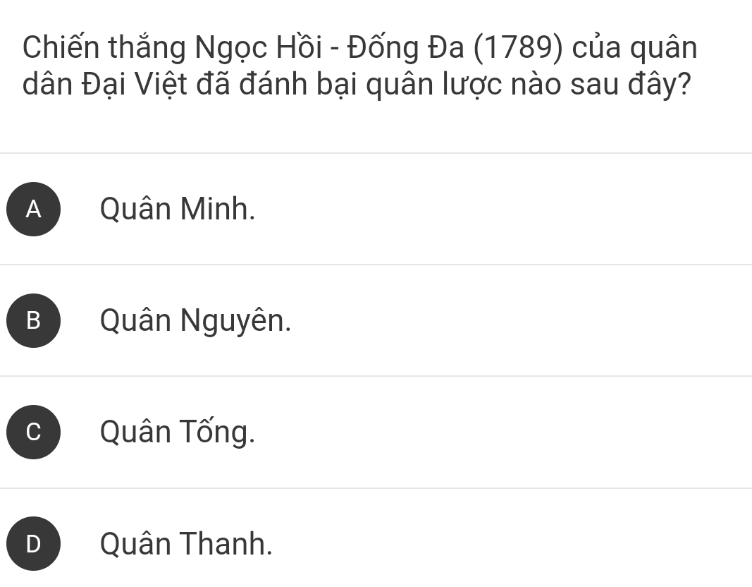 Chiến thắng Ngọc Hồi - Đống Đa (1789) của quân
dân Đại Việt đã đánh bại quân lược nào sau đây?
A Quân Minh.
B Quân Nguyên.
C Quân Tống.
D Quân Thanh.