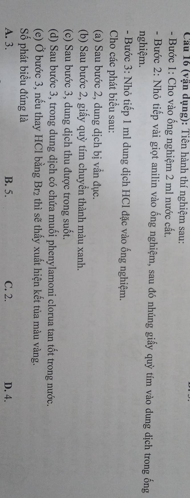 Cầu 16 (vận dụng): Tiên hành thí nghiệm sau:
- Bước 1: Cho vào ống nghiệm 2 ml nước cất.
- Bước 2: Nhỏ tiếp vài giọt anilin vào ống nghiệm, sau đó nhúng giấy quỳ tím vào dung dịch trong ống
nghiệm.
- Bước 3: Nhỏ tiếp 1 ml dung dịch HCl đặc vào ống nghiệm.
Cho các phát biểu sau:
(a) Sau bước 2, dung dịch bị vần đục.
(b) Sau bước 2, giấy quỳ tím chuyển thành màu xanh.
(c) Sau bước 3, dung dịch thu được trong suốt.
(d) Sau bước 3, trong dung dịch có chứa muối phenylamoni clorua tan tốt trong nước.
(e) Ở bước 3, nếu thay HCl bằng Br_2 thì sẽ thấy xuất hiện kết tủa màu vàng.
Số phát biểu đúng là
A. 3. B. 5. C. 2. D. 4.