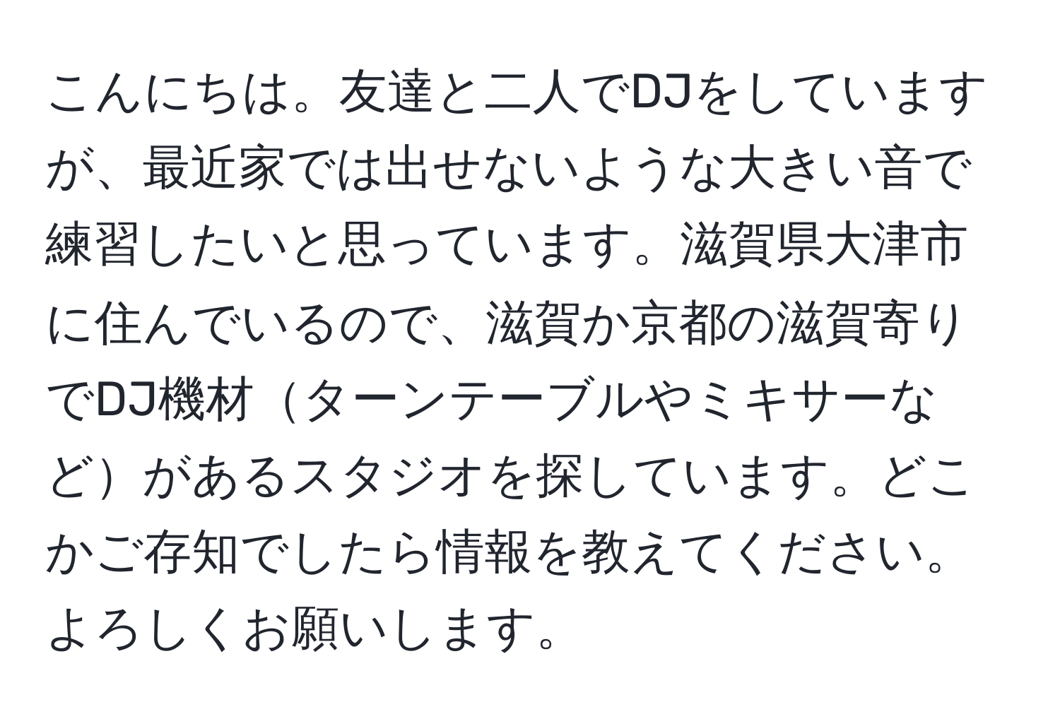 こんにちは。友達と二人でDJをしていますが、最近家では出せないような大きい音で練習したいと思っています。滋賀県大津市に住んでいるので、滋賀か京都の滋賀寄りでDJ機材ターンテーブルやミキサーなどがあるスタジオを探しています。どこかご存知でしたら情報を教えてください。よろしくお願いします。