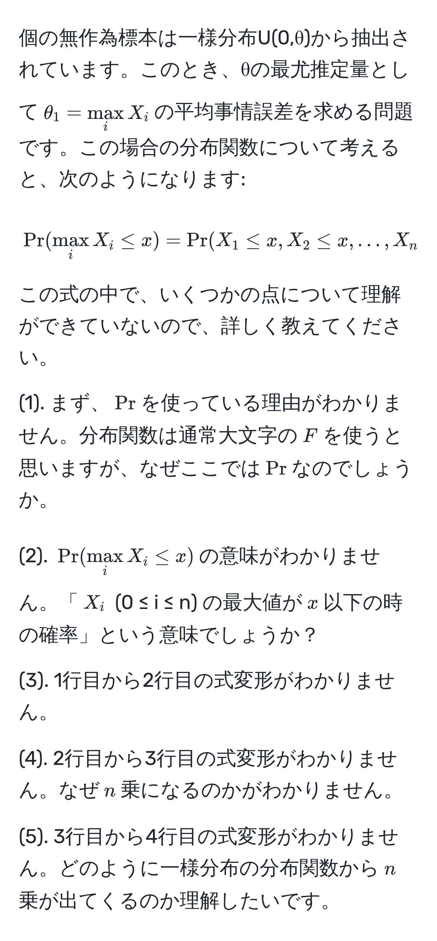 個の無作為標本は一様分布U(0,θ)から抽出されています。このとき、θの最尤推定量として$θ_1 = max_i X_i$の平均事情誤差を求める問題です。この場合の分布関数について考えると、次のようになります:  
$$Pr(max_i X_i ≤ x) = Pr(X_1 ≤ x, X_2 ≤ x, ..., X_n ≤ x) = (Pr(X_1 ≤ x) )^(n = ( fracx)θ )^n$$  
この式の中で、いくつかの点について理解ができていないので、詳しく教えてください。

(1). まず、$Pr$を使っている理由がわかりません。分布関数は通常大文字の$F$を使うと思いますが、なぜここでは$Pr$なのでしょうか。

(2). $Pr(max_i X_i ≤ x)$の意味がわかりません。「$X_i$ (0 ≤ i ≤ n) の最大値が$x$以下の時の確率」という意味でしょうか？

(3). 1行目から2行目の式変形がわかりません。

(4). 2行目から3行目の式変形がわかりません。なぜ$n$乗になるのかがわかりません。

(5). 3行目から4行目の式変形がわかりません。どのように一様分布の分布関数から$n$乗が出てくるのか理解したいです。