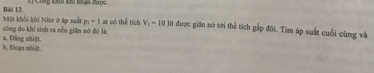 Công khối khi nhận được. 
Bài 13. 
Một khối khí Nitơ ở áp suất p_1=1 at có thể tích V_1=10 lít được giãn nở tới thể tích gấp đôi. Tìm áp suất cuối cùng và 
công do khí sinh ra nếu giãn nở đó là: 
a, Đăng nhiệt. 
b, Đoạn nhiệt.