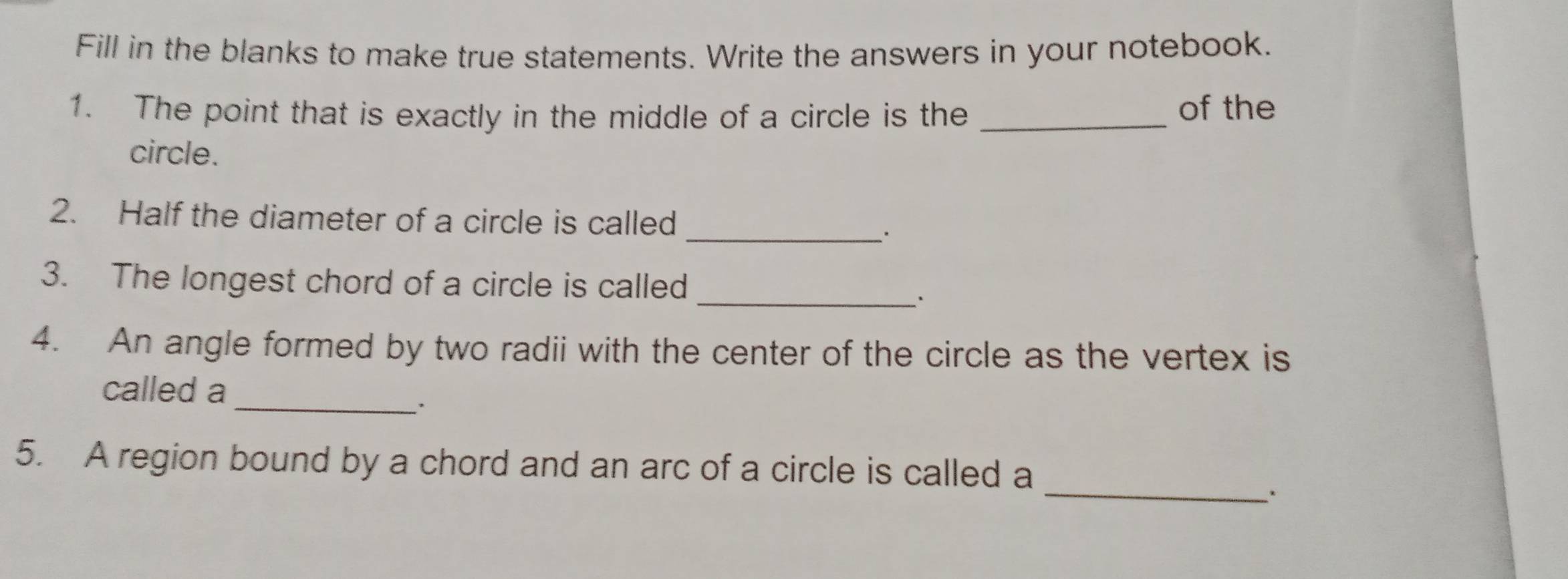 Fill in the blanks to make true statements. Write the answers in your notebook. 
1. The point that is exactly in the middle of a circle is the _of the 
circle. 
_ 
2. Half the diameter of a circle is called 
3. The longest chord of a circle is called 
_. 
4. An angle formed by two radii with the center of the circle as the vertex is 
_ 
called a 
_ 
5. A region bound by a chord and an arc of a circle is called a