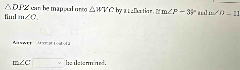 △ DPZ can be mapped onto △ WVC by a reflection. If m∠ P=39° and m∠ D=11
find m∠ C. 
Answer Attempt 1 out of 2
m∠ C be determined.