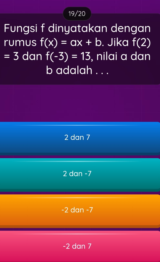 19/20
Fungsi f dinyatakan dengan
rumus f(x)=ax+b. Jika f(2)
=3 dan f(-3)=13 , nilai a dan
b adalah . . .
2 dan 7
2 dan -7
-2 dan -7
-2 dan 7