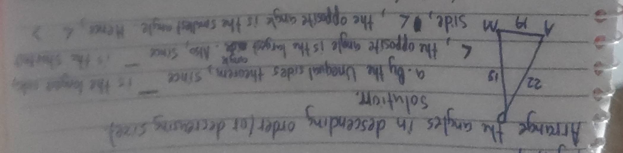 Arrange the anyles in descending order for decreasing scool 
solution. 
a. By the Unegual sides theorem, since it Hht langer wkey 
s, the opposite angle is the barged me. Nso, since is the stouteg 
m side, L, the opposive angle is the smlles angle Henes