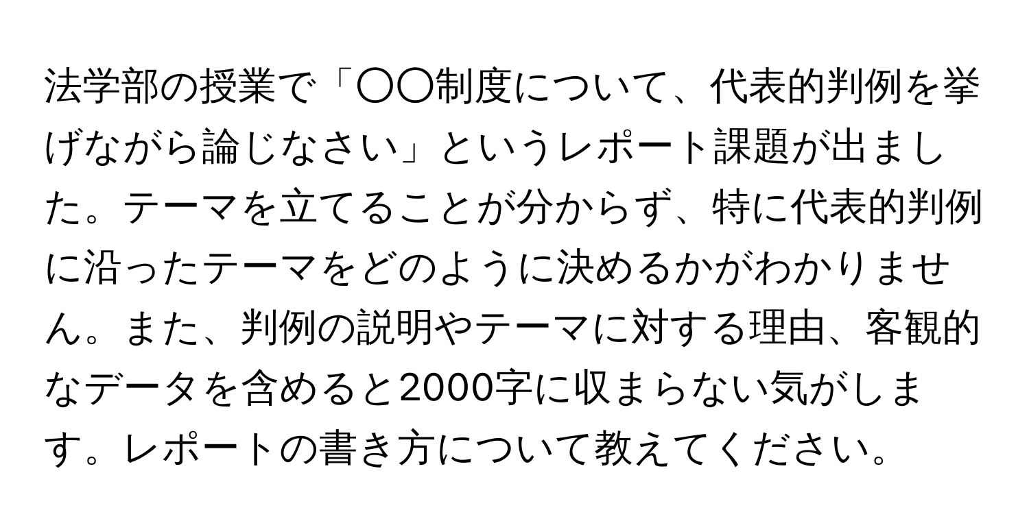 法学部の授業で「○○制度について、代表的判例を挙げながら論じなさい」というレポート課題が出ました。テーマを立てることが分からず、特に代表的判例に沿ったテーマをどのように決めるかがわかりません。また、判例の説明やテーマに対する理由、客観的なデータを含めると2000字に収まらない気がします。レポートの書き方について教えてください。