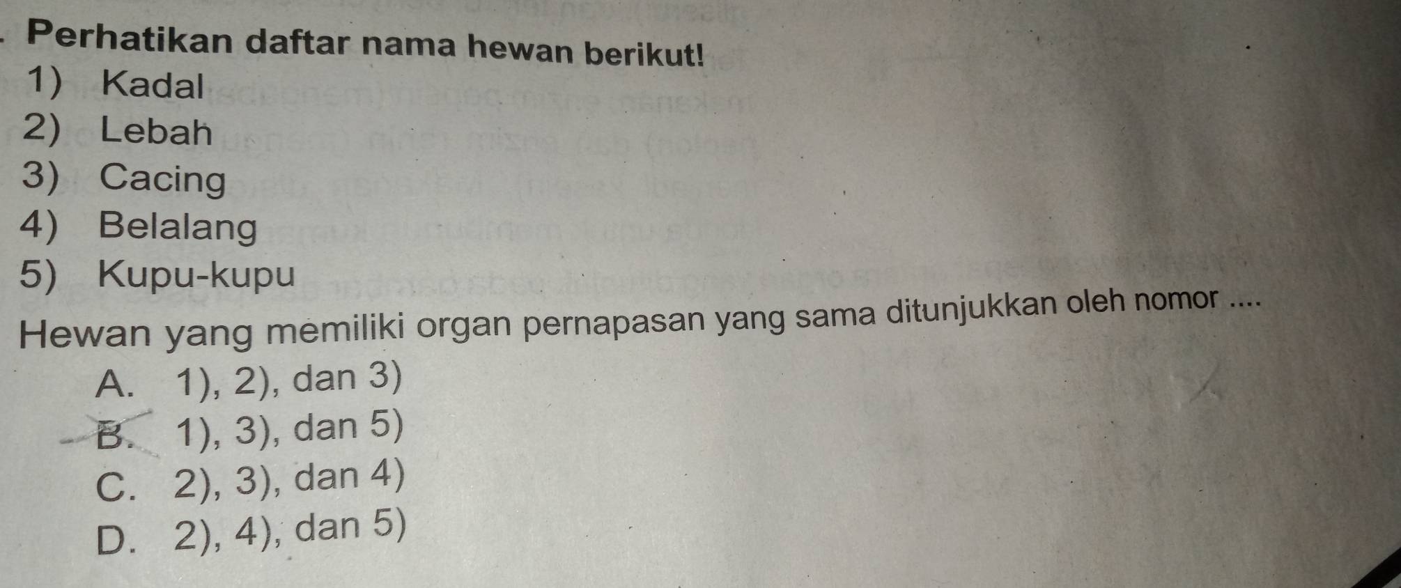 Perhatikan daftar nama hewan berikut!
1 Kadal
2) Lebah
3) Cacing
4) Belalang
5) Kupu-kupu
Hewan yang memiliki organ pernapasan yang sama ditunjukkan oleh nomor ....
A. 1),2) , dan 3)
B. 1),3) , dan 5)
C 
2),3) , dan 4)
D 2),4) , dan 5)