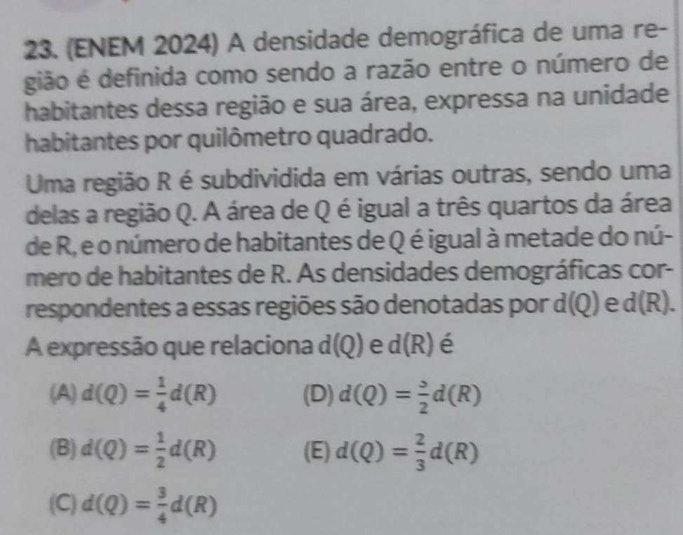 (ENEM 2024) A densidade demográfica de uma re-
gião é definida como sendo a razão entre o número de
habitantes dessa região e sua área, expressa na unidade
habitantes por quilômetro quadrado.
Uma região R é subdividida em várias outras, sendo uma
delas a região Q. A área de Q é igual a três quartos da área
de R, e o número de habitantes de Q é igual à metade do nú-
mero de habitantes de R. As densidades demográficas cor-
respondentes a essas regiões são denotadas por d(Q) e d(R). 
A expressão que relaciona d(Q) e d(R) é
(A) d(Q)= 1/4 d(R) (D) d(Q)= 3/2 d(R)
(B) d(Q)= 1/2 d(R) (E) d(Q)= 2/3 d(R)
(C) d(Q)= 3/4 d(R)