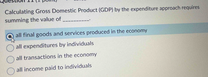 ( 1 
Calculating Gross Domestic Product (GDP) by the expenditure approach requires
summing the value of_ .
all final goods and services produced in the economy
all expenditures by individuals
all transactions in the economy
all income paid to individuals