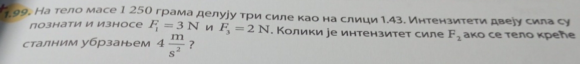 На тело масе 1 25О грама делууу τри силе κао на слици 1.43. Интензитеτи двеуу сила су 
познати И Износе F_1=3N n F_3=2N. Колики уе интензитет силе F_2 ако се тело креле 
сталним убрзанем 4 m/s^2  ?