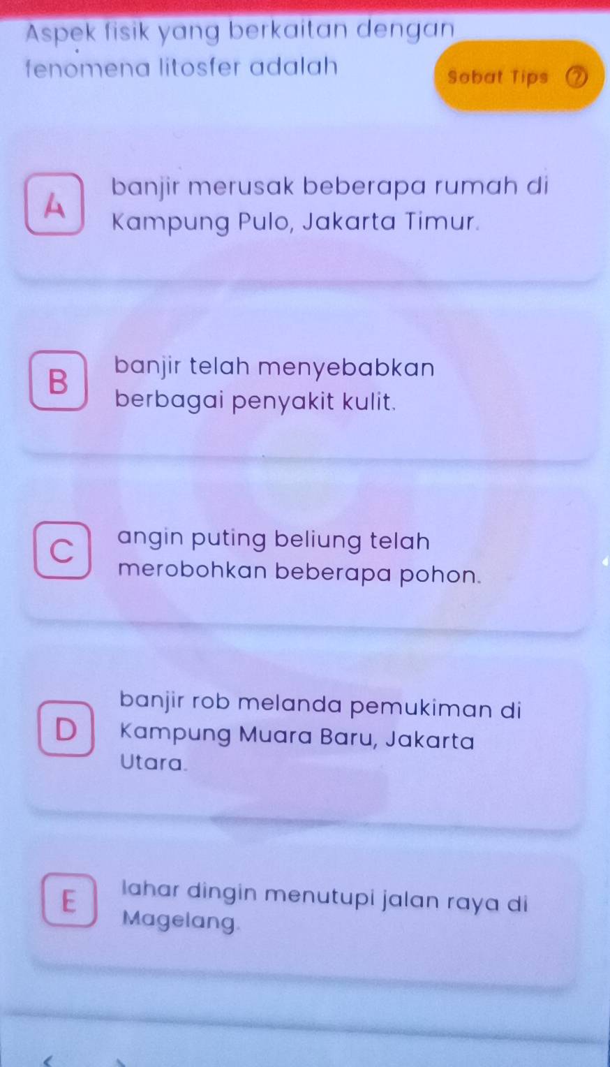 Aspek fisik yang berkaitan dengan
fenomena litosfer adalah 
Sobat Tips 2
banjir merusak beberapa rumah di
A Kampung Pulo, Jakarta Timur.
B banjir telah menyebabkan 
berbagai penyakit kulit.
C angin puting beliung telah 
merobohkan beberapa pohon.
banjir rob melanda pemukiman di
D Kampung Muara Baru, Jakarta
Utara.
lahar dingin menutupi jalan raya di
E Magelang.