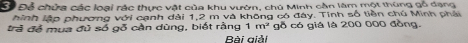 Cể Để chứa các loại rác thực vật của khu vườn, chú Minh cần làm một thùng gỗ dạng 
hình lập phương với cạnh dài 1, 2 m và không có đáy. Tính số tiền chú Minh phải 
trà đề mua đù số gỗ cần dùng, biết rằng 1m^2 gỗ có giá là 200 000 đồng. 
Bài giải