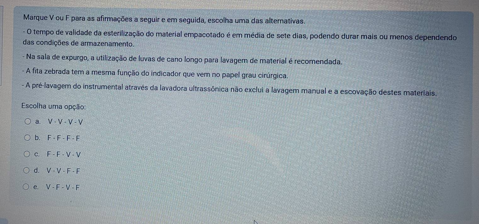 Marque V ou F para as afirmações a seguir e em seguida, escolha uma das alternativas.
- O tempo de validade da esterilização do material empacotado é em média de sete dias, podendo durar mais ou menos dependendo
das condições de armazenamento.
Na sala de expurgo, a utilização de luvas de cano longo para lavagem de material é recomendada.
A fita zebrada tem a mesma função do indicador que vem no papel grau cirúrgica.
A pré-lavagem do instrumental através da lavadora ultrassônica não exclui a lavagem manual e a escovação destes materiais.
Escolha uma opção:
a. V-V-V-V
b. F-F-F-F
C. F-F-V-V
d. V-V-F-F
e. V-F-V-F