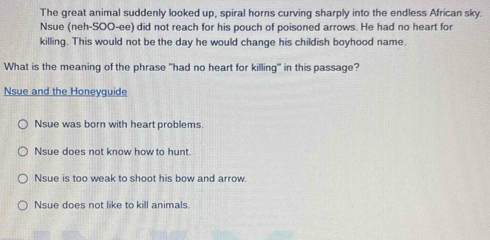 The great animal suddenly looked up, spiral horns curving sharply into the endless African sky.
Nsue (neh-SOO-ee) did not reach for his pouch of poisoned arrows. He had no heart for
killing. This would not be the day he would change his childish boyhood name.
What is the meaning of the phrase "had no heart for killing" in this passage?
Nsue and the Honeyquide
Nsue was born with heart problems.
Nsue does not know how to hunt.
Nsue is too weak to shoot his bow and arrow.
Nsue does not like to kill animals.