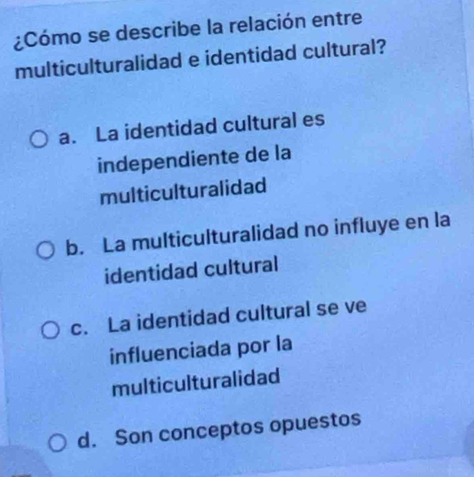 ¿Cómo se describe la relación entre
multiculturalidad e identidad cultural?
a. La identidad cultural es
independiente de la
multiculturalidad
b. La multiculturalidad no influye en la
identidad cultural
c. La identidad cultural se ve
influenciada por la
multiculturalidad
d. Son conceptos opuestos