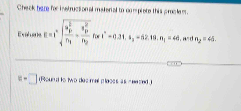 Check here for instructional material to complete this problem. 
Evaluate E=t^*sqrt (frac a_p)^2n_1+frac (a_p)^2n_2 for t^*=0.31, s_p=52.19, n_1=46 , and n_2=45.
E=□ (Round to two decimal places as needed.)