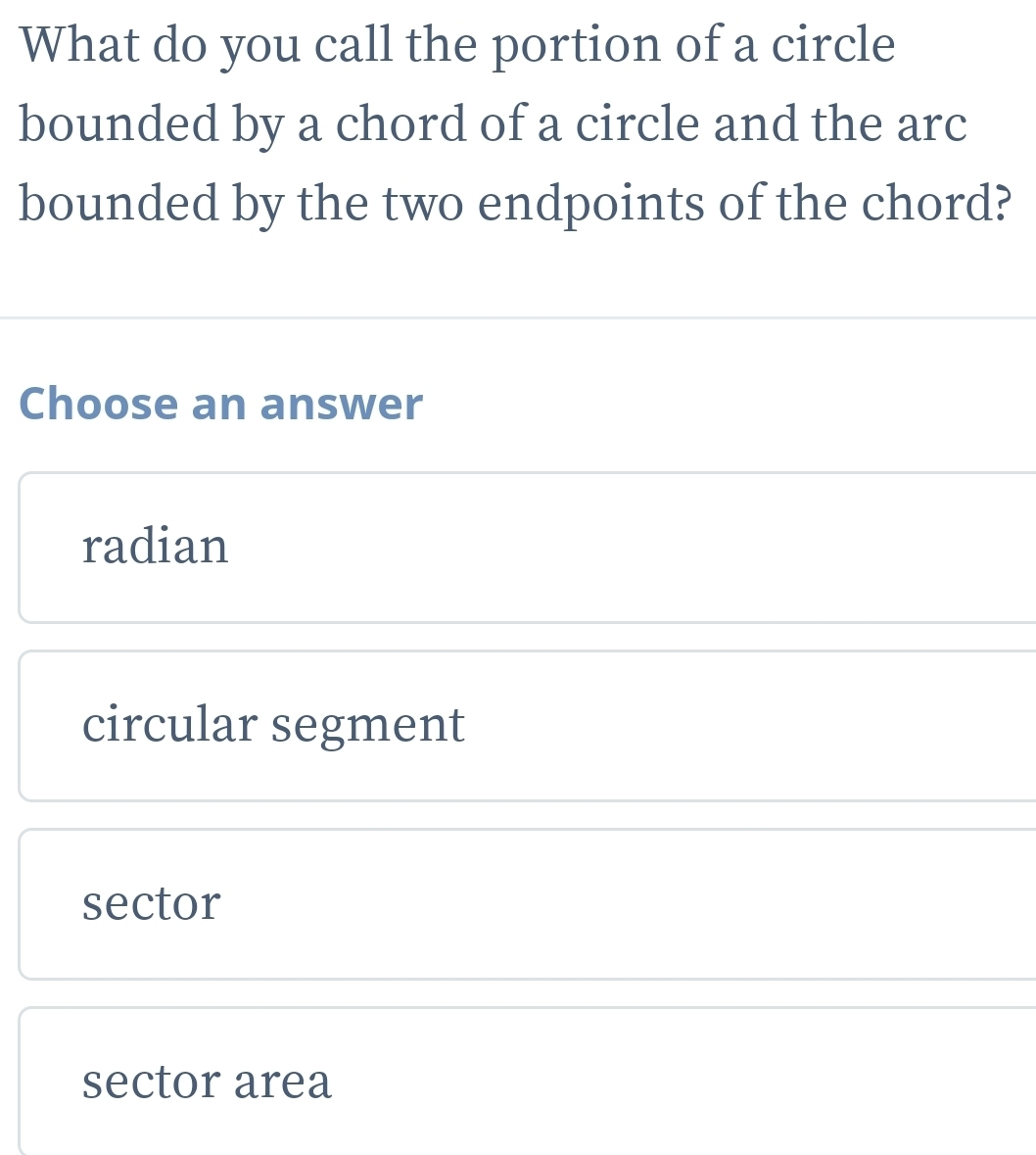 What do you call the portion of a circle
bounded by a chord of a circle and the arc
bounded by the two endpoints of the chord?
Choose an answer
radian
circular segment
sector
sector area