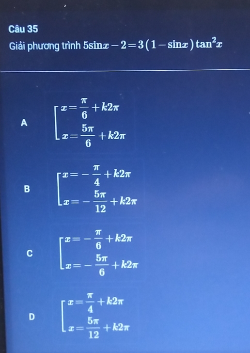 Giải phương trình 5sinx -2=3(1-sin x)tan^2x
A beginarrayl x= π /6 +k2π  x= 5π /6 +k2π endarray.
B beginarrayl x=- π /4 +k2π  x=- 5π /12 +k2π endarray.
C beginarrayl x=- π /6 +k2π  x=- 5π /6 +k2π endarray.
D beginarrayl x= π /4 +k2π  x= 5π /12 +k2π endarray.