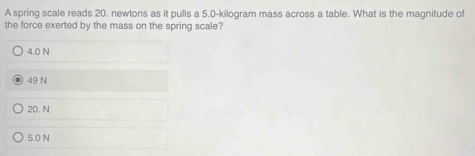 A spring scale reads 20. newtons as it pulls a 5.0-kilogram mass across a table. What is the magnitude of
the force exerted by the mass on the spring scale?
4.0 N
49 N
20. N
5.0 N