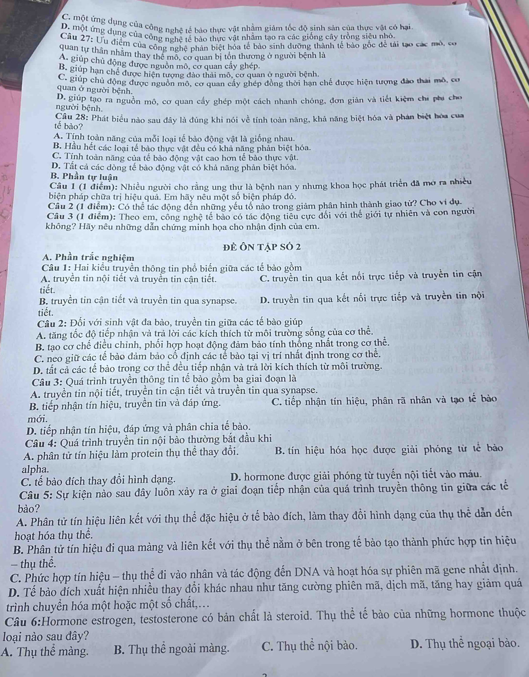 C. một ứng dụng của công nghệ tế bảo thực vật nhằm giảm tốc độ sinh sản của thực vật có hại.
D. một ứng dụng của công nghệ tế bào thực vật nhằm tạo ra các giống cây trồng siêu nhỏ.
Câu 27: Ưu điểm của công nghệ phản biệt hóa tế bảo sinh dưỡng thành tế bào gốc để tải tạo các mô, có
quan tự thân nhằm thay thể mỗ, cơ quan bị tồn thương ở người bệnh là
A. giúp chủ động được nguồn mô, cơ quan cấy ghép.
B. giúp hạn chế được hiện tượng đảo thải mô, cơ quan ở người bệnh.
C. giúp chủ động được nguồn mô, cơ quan cấy ghép đồng thời hạn chế được hiện tượng đảo thái mô, cơ
quan ở người bệnh.
D. giúp tạo ra nguồn mô, cơ quan cấy ghép một cách nhanh chóng, đơn giản và tiết kiệm chi phi cho
người bệnh.
Câu 28: Phát biểu nào sau đây là đúng khi nói về tính toàn năng, khả năng biệt hóa và phản biệt hóa của
tế bào?
A. Tính toàn năng của mỗi loại tế bào động vật là giống nhau.
B. Hầu hết các loại tế bào thực vật đều có khả năng phản biệt hóa.
C. Tính toàn năng của tế bào động vật cao hơn tế bào thực vật.
D. Tất cả các dòng tế bào động vật có khả năng phản biệt hóa.
B. Phần tự luận
Câu 1 (1 điểm): Nhiều người cho rằng ung thự là bệnh nan y nhưng khoa học phát triển đã mở ra nhiều
biện pháp chữa trị hiệu quả. Em hãy nêu một số biện pháp đó.
Câu 2 (1 điểm): Có thể tác động dến những yếu tố nào trong giảm phân hình thành giao tử? Cho vi dụ.
Câu 3 (1 điểm): Theo em, cồng nghệ tế bảo có tác động tiểu cực đối với thế giới tự nhiên và con người
không? Hãy nêu những dẫn chứng minh họa cho nhận định của em.
đẻ Ôn tập số 2
A. Phần trắc nghiệm
Câu 1: Hai kiểu truyền thông tin phổ biến giữa các tế bào gồm
A. truyền tin nội tiết và truyền tin cận tiết. C. truyền tin qua kết nối trực tiếp và truyền tin cận
tiết.
B. truyền tin cận tiết và truyền tin qua synapse. D. truyền tin qua kết nối trực tiếp và truyền tin nội
tiết.
Câu 2: Đối với sinh vật đa bào, truyền tin giữa các tế bào giúp
A. tăng tốc độ tiếp nhận và trả lời các kích thích từ môi trường sống của cơ thể.
B. tạo cơ chế điều chỉnh, phối hợp hoạt động đảm bảo tính thống nhất trong cơ thể.
C. neo giữ các tế bào đảm bảo cố định các tế bào tại vị trí nhất định trong cơ thể.
D. tất cả các tế bào trong cơ thể đều tiếp nhận và trả lời kích thích từ môi trường.
Câu 3: Quá trình truyền thông tin tế bào gồm ba giai đoạn là
A. truyền tin nội tiết, truyền tin cận tiết và truyền tin qua synapse.
B. tiếp nhận tín hiệu, truyền tin và đáp ứng. C. tiếp nhận tín hiệu, phân rã nhân và tạo tế bào
mới.
D. tiếp nhận tín hiệu, đáp ứng và phân chia tế bào.
Câu 4: Quá trình truyền tin nội bào thường bắt đầu khi
A. phân tử tín hiệu làm protein thụ thể thay đổi.  B. tín hiệu hóa học được giải phóng từ tế bào
alpha.
C. tế bào đích thay đổi hình dạng. D. hormone được giải phóng từ tuyến nội tiết vào máu.
Câu 5: Sự kiện nào sau đây luôn xảy ra ở giai đoạn tiếp nhận của quá trình truyền thông tin giữa các tế
bào?
A. Phân tử tín hiệu liên kết với thụ thể đặc hiệu ở tế bào đích, làm thay đổi hình dạng của thụ thể dẫn dến
hoạt hóa thụ thể.
B. Phân tử tín hiệu đi qua màng và liên kết với thụ thể nằm ở bên trong tế bào tạo thành phức hợp tin hiệu
- thụ thể.
C. Phức hợp tín hiệu - thụ thể đi vào nhân và tác động đến DNA và hoạt hóa sự phiên mã gene nhất dịnh.
D. Tế bào đích xuất hiện nhiều thay đổi khác nhau như tăng cường phiên mã, dịch mã, tăng hay giảm quá
trình chuyển hóa một hoặc một số chất,.
Câu 6:Hormone estrogen, testosterone có bản chất là steroid. Thụ thể tế bào của những hormone thuộc
loại nào sau đây?
A. Thụ thể màng. B. Thụ thể ngoài màng. C. Thụ thể nội bào.
D. Thụ thể ngoại bào.