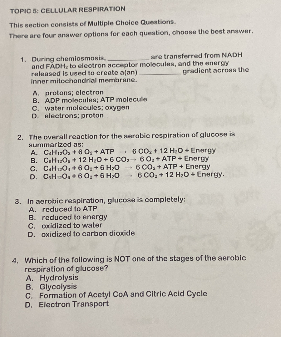 TOPIC 5: CELLULAR RESPIRATION
This section consists of Multiple Choice Questions.
There are four answer options for each question, choose the best answer.
1. During chemiosmosis, _are transferred from NADH
and FADH_2 to electron acceptor molecules, and the energy
released is used to create a(an) _gradient across the
inner mitochondrial membrane.
A. protons; electron
B. ADP molecules; ATP molecule
C. water molecules; oxygen
D. electrons; proton
2. The overall reaction for the aerobic respiration of glucose is
summarized as:
A. C_4H_12O_2+6O_2+ATPto 6CO_2+12H_2O+Energy
B. C_6H_12O_6+12H_2O+6CO_2to 6O_2+ATP+Energy
C. C_4H_12O_4+6O_2+6H_2Oto 6CO_2+ATP+Energy
D. C_6H_12O_6+6O_2+6H_2Oto 6CO_2+12H_2O+Energy. 
3. In aerobic respiration, glucose is completely:
A. reduced to ATP
B. reduced to energy
C. oxidized to water
D. oxidized to carbon dioxide
4. Which of the following is NOT one of the stages of the aerobic
respiration of glucose?
A. Hydrolysis
B. Glycolysis
C. Formation of Acetyl CoA and Citric Acid Cycle
D. Electron Transport