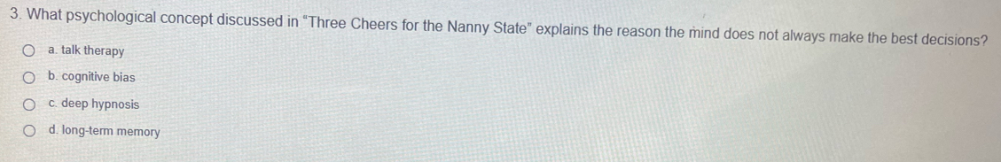 What psychological concept discussed in “Three Cheers for the Nanny State” explains the reason the mind does not always make the best decisions?
a. talk therapy
b. cognitive bias
c. deep hypnosis
d. long-term memory