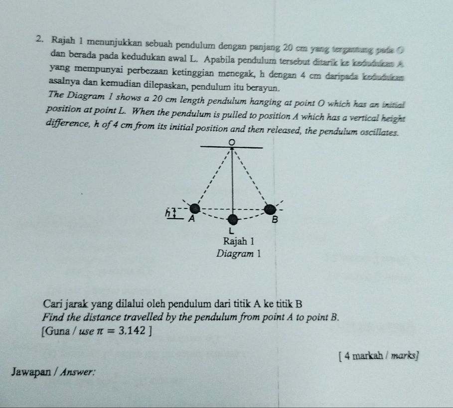 Rajah 1 menunjukkan sebuah pendulum dengan panjang 20 cm yang terganing pata( 
dan berada pada kedudukan awal L. Apabila pendulum tersebut ditark ke kedumucat A
yang mempunyai perbezaan ketinggian menegak, h dengan 4 cm daripada keduduran 
asalnya dan kemudian dilepaskan, pendulum itu berayun. 
The Diagram 1 shows a 20 cm length pendulum hanging at point O which has an initial 
position at point L. When the pendulum is pulled to position A which has a vertical height 
difference, h of 4 cm from its initial position and then released, the pendulum oscillates.
0
h
A
B
L
Rajah 1 
Diagram 1 
Cari jarak yang dilalui oleh pendulum dari titik A ke titik B
Find the distance travelled by the pendulum from point A to point B. 
[Guna / use π =3.142]
[ 4 markah / marks] 
Jawapan / Answer: