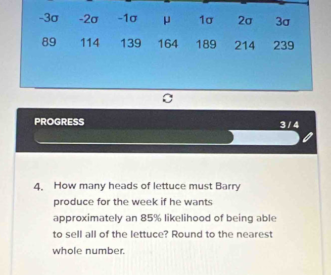 -3σ -2σ -1σ μ 1σ 2σ 3σ
89 114 139 164 189 214 239
PROGRESS 3 / 4 
4. How many heads of lettuce must Barry 
produce for the week if he wants 
approximately an 85% likelihood of being able 
to sell all of the lettuce? Round to the nearest 
whole number.