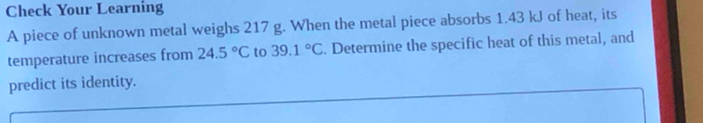 Check Your Learning 
A piece of unknown metal weighs 217 g. When the metal piece absorbs 1.43 kJ of heat, its 
temperature increases from 24.5°C to 39.1°C. Determine the specific heat of this metal, and 
predict its identity.