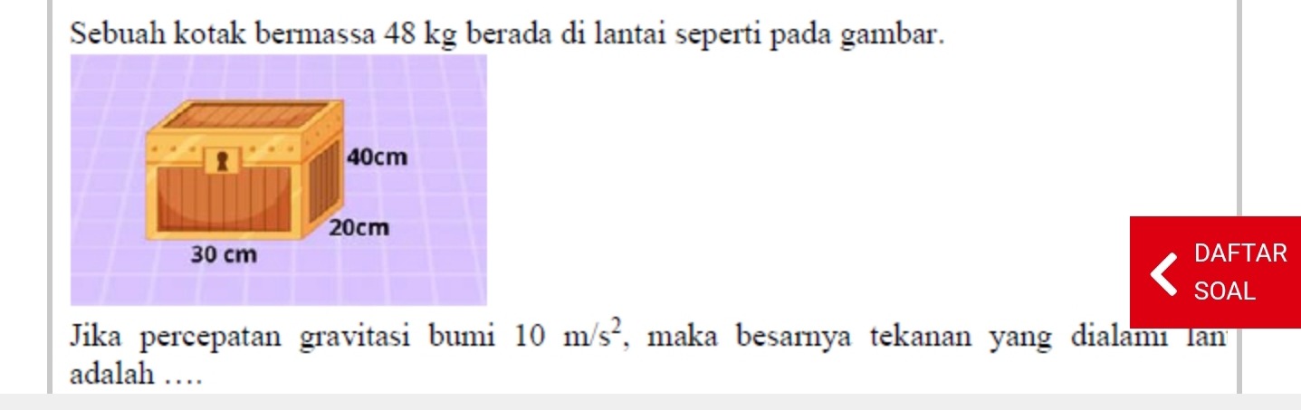 Sebuah kotak bermassa 48 kg berada di lantai seperti pada gambar. 
DAFTAR 
SOAL 
Jika percepatan gravitasi bumi 10m/s^2 , maka besarnya tekanan yang dialami lan 
adalah …